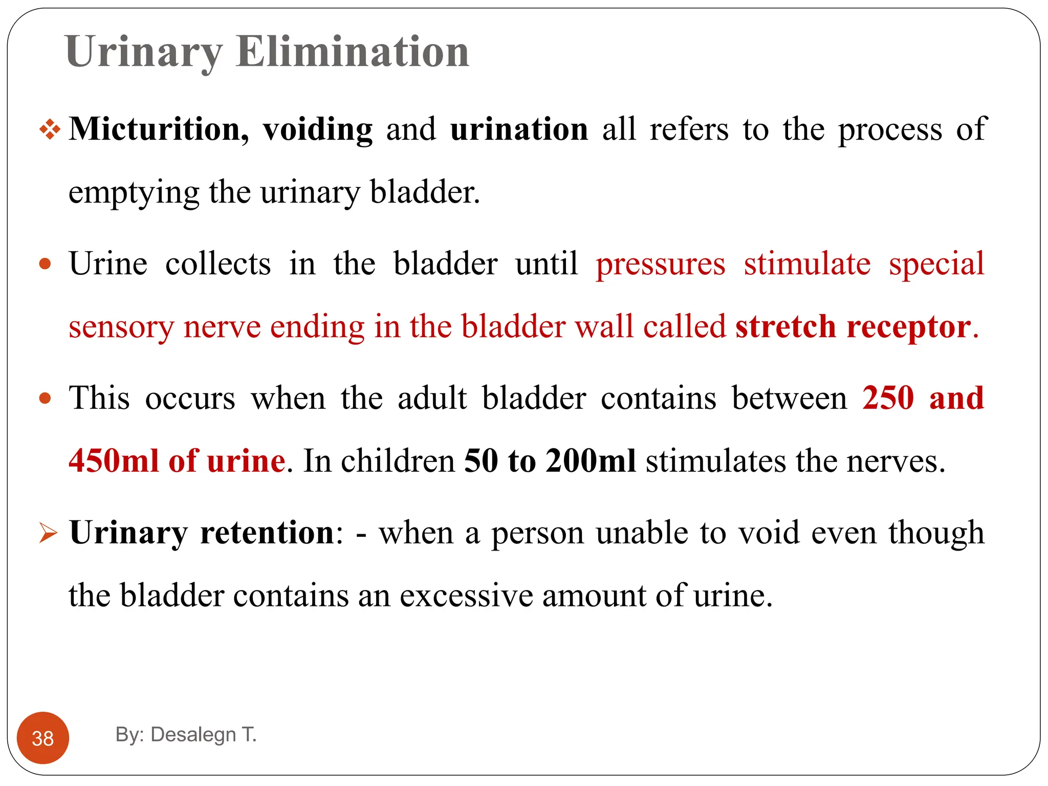 Urinary Elimination
38
 Micturition, voiding and urination all refers to the process of
emptying the urinary bladder.
 Urine collects in the bladder until pressures stimulate special
sensory nerve ending in the bladder wall called stretch receptor.
 This occurs when the adult bladder contains between 250 and
450ml of urine. In children 50 to 200ml stimulates the nerves.
 Urinary retention: - when a person unable to void even though
the bladder contains an excessive amount of urine.
By: Desalegn T.
 