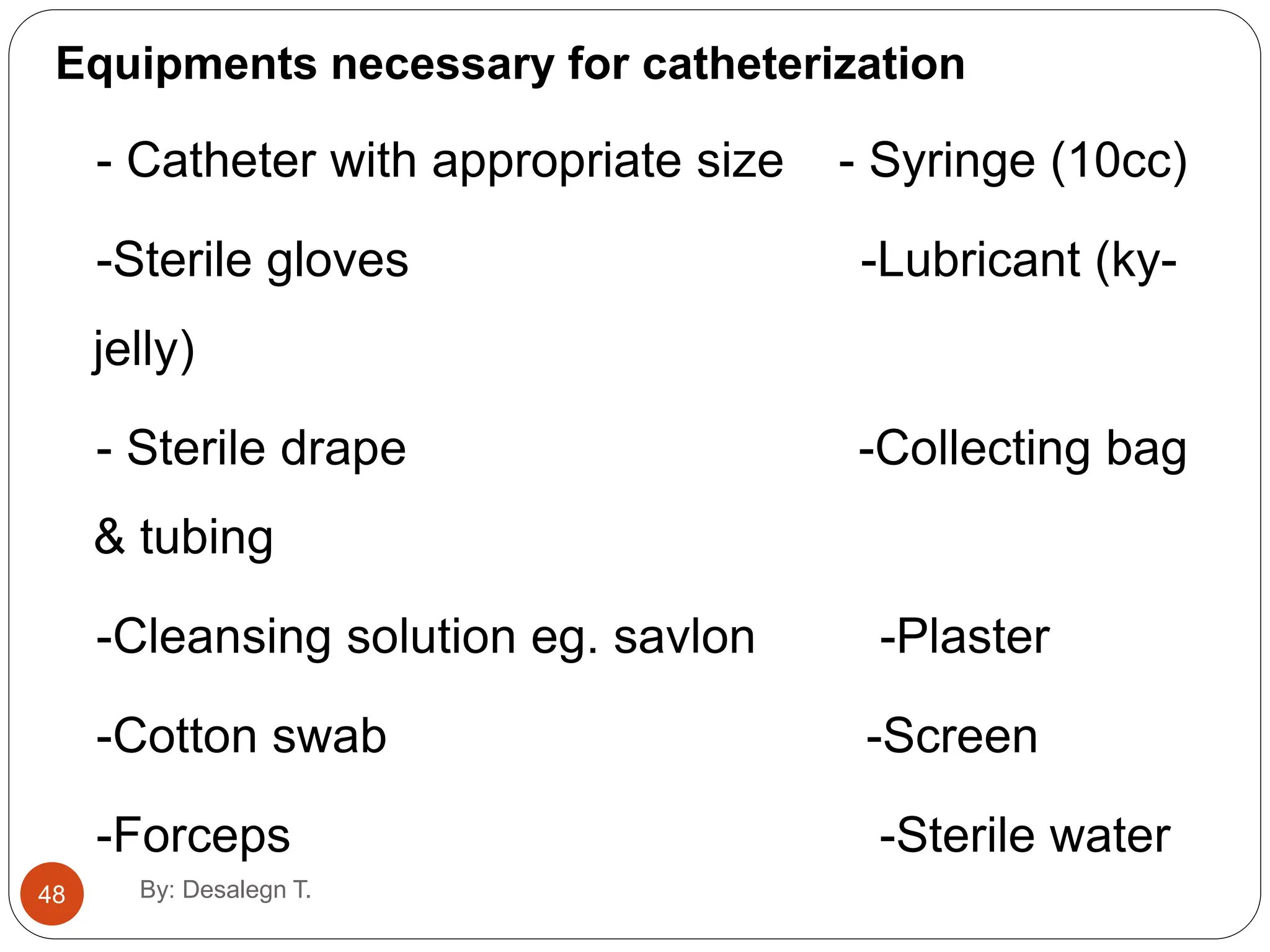 48
Equipments necessary for catheterization
- Catheter with appropriate size - Syringe (10cc)
-Sterile gloves -Lubricant (ky-
jelly)
- Sterile drape -Collecting bag
& tubing
-Cleansing solution eg. savlon -Plaster
-Cotton swab -Screen
-Forceps -Sterile water
By: Desalegn T.
 