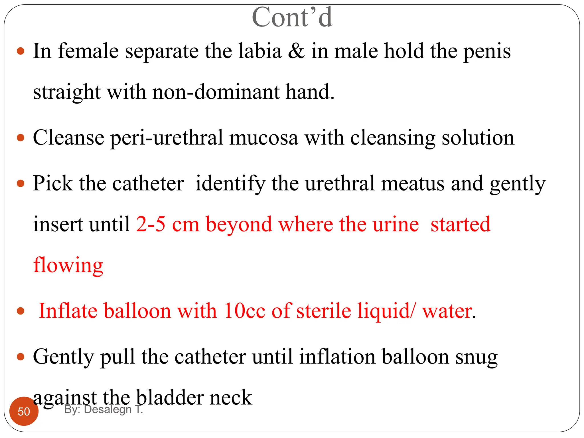 Cont’d
50
 In female separate the labia & in male hold the penis
straight with non-dominant hand.
 Cleanse peri-urethral mucosa with cleansing solution
 Pick the catheter identify the urethral meatus and gently
insert until 2-5 cm beyond where the urine started
flowing
 Inflate balloon with 10cc of sterile liquid/ water.
 Gently pull the catheter until inflation balloon snug
against the bladder neck
By: Desalegn T.
 