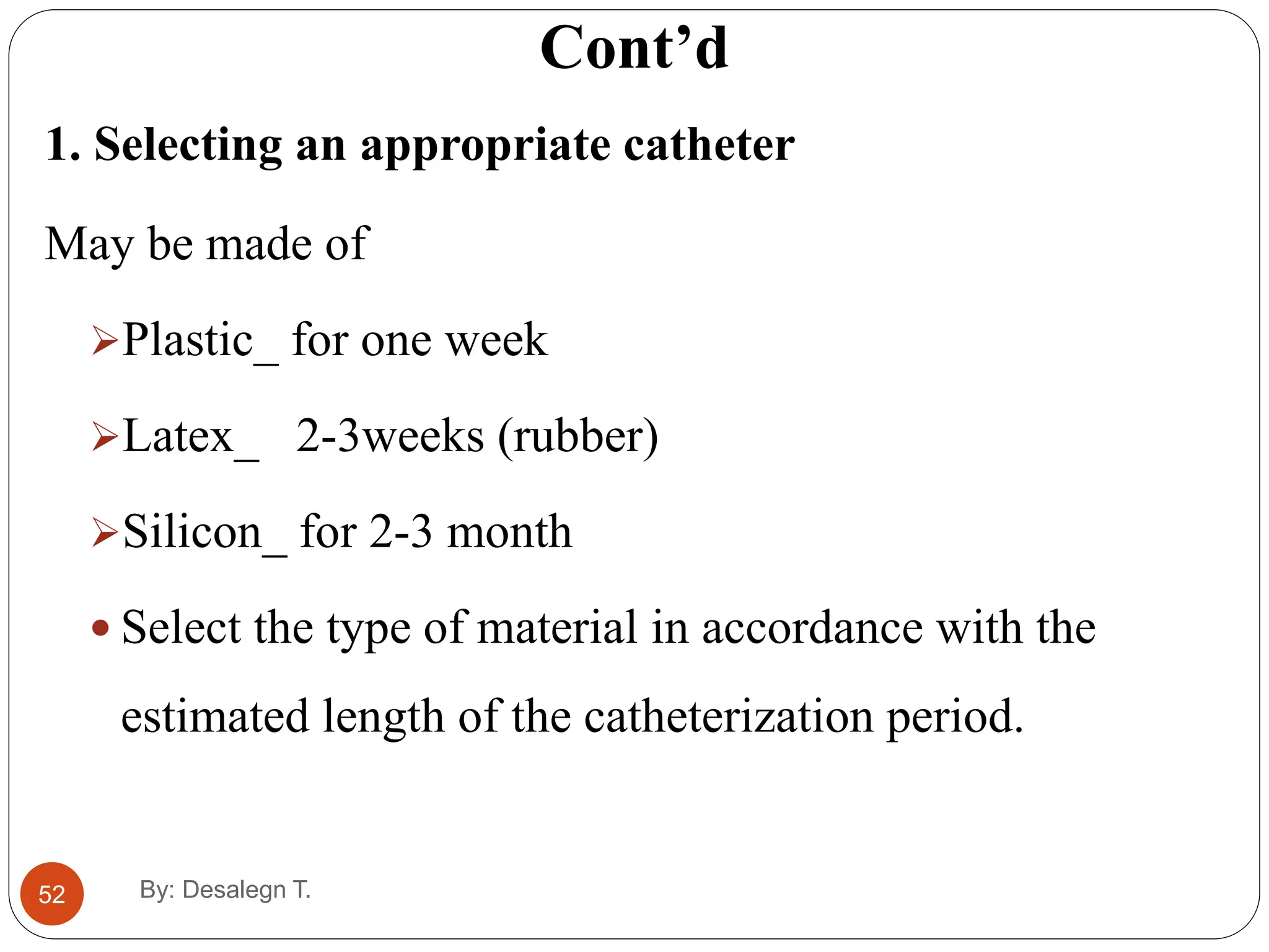 52
Cont’d
1. Selecting an appropriate catheter
May be made of
Plastic_ for one week
Latex_ 2-3weeks (rubber)
Silicon_ for 2-3 month
 Select the type of material in accordance with the
estimated length of the catheterization period.
By: Desalegn T.
 