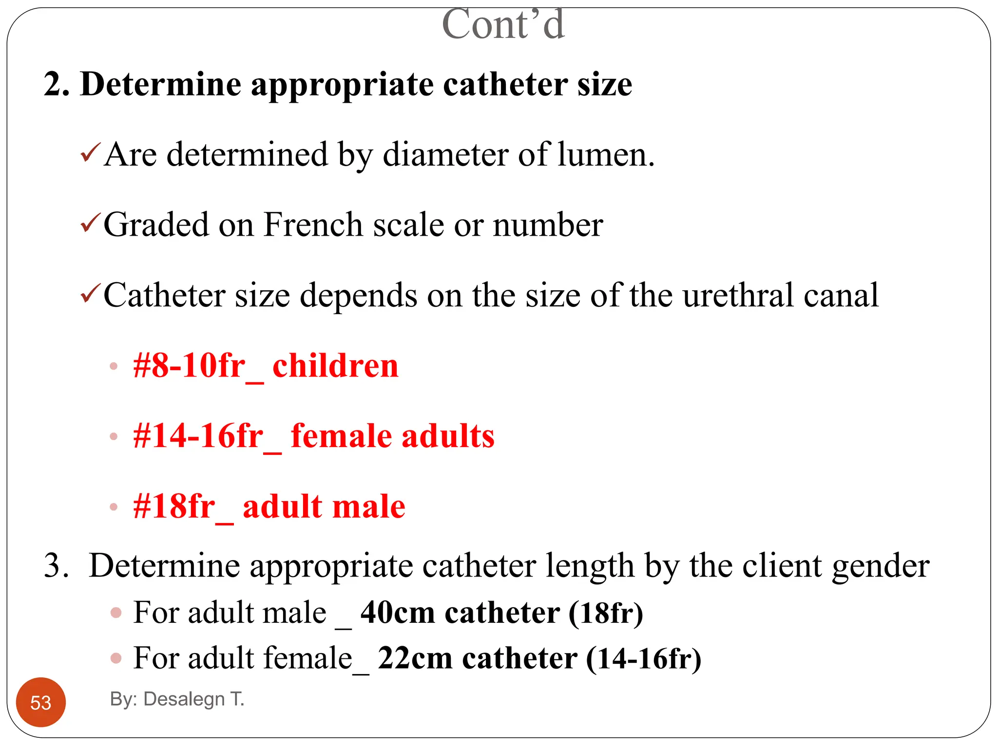 Cont’d
53
2. Determine appropriate catheter size
Are determined by diameter of lumen.
Graded on French scale or number
Catheter size depends on the size of the urethral canal
• #8-10fr_ children
• #14-16fr_ female adults
• #18fr_ adult male
3. Determine appropriate catheter length by the client gender
 For adult male _ 40cm catheter (18fr)
 For adult female_ 22cm catheter (14-16fr)
By: Desalegn T.
 