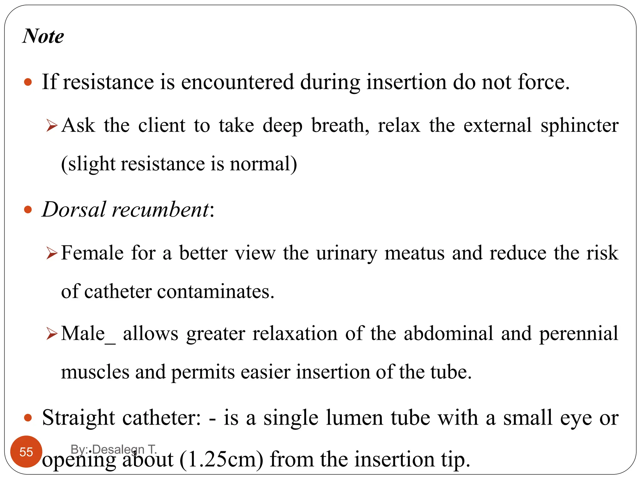 55
Note
 If resistance is encountered during insertion do not force.
Ask the client to take deep breath, relax the external sphincter
(slight resistance is normal)
 Dorsal recumbent:
Female for a better view the urinary meatus and reduce the risk
of catheter contaminates.
Male_ allows greater relaxation of the abdominal and perennial
muscles and permits easier insertion of the tube.
 Straight catheter: - is a single lumen tube with a small eye or
opening about (1.25cm) from the insertion tip.
By: Desalegn T.
 
