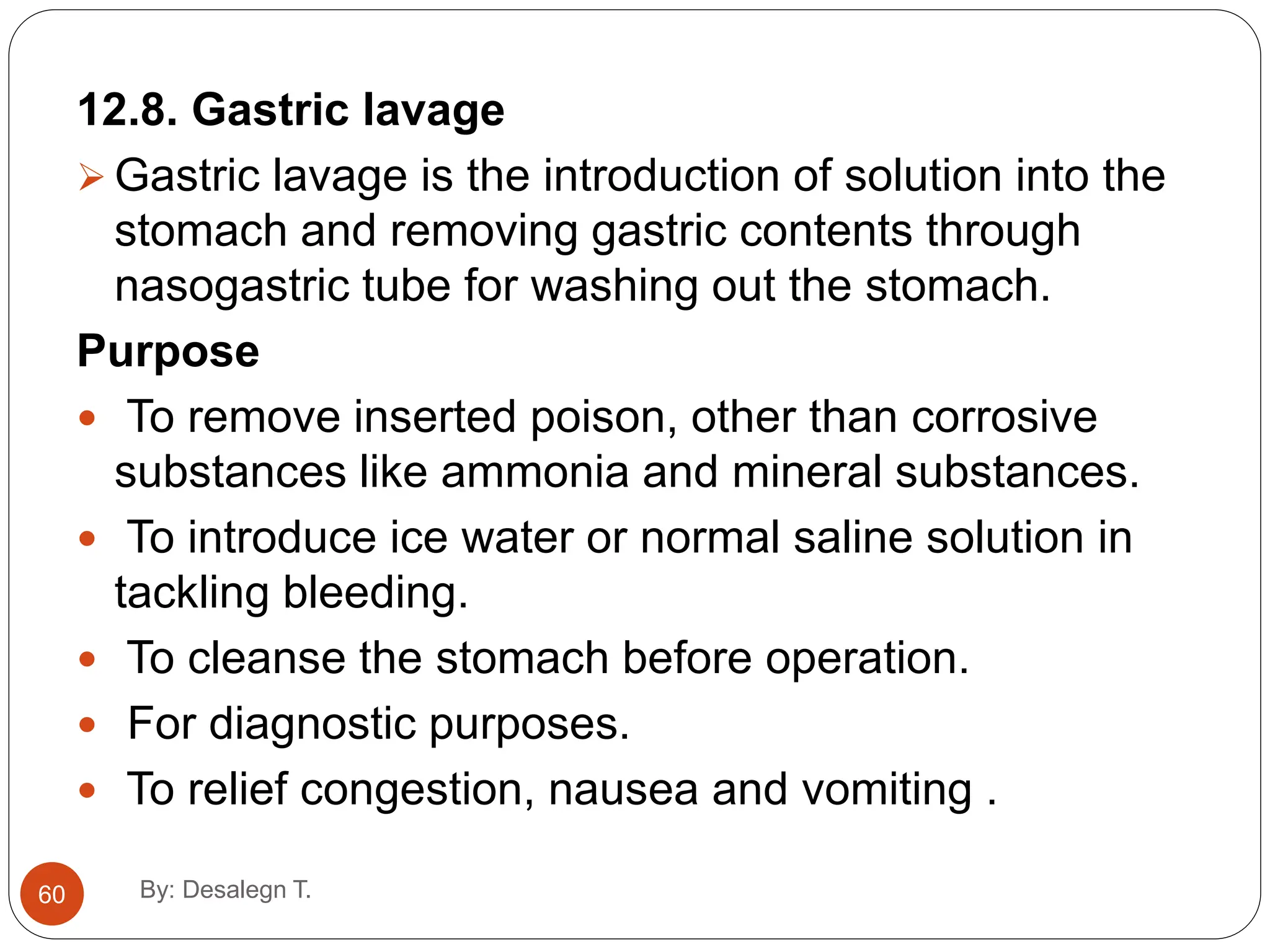 12.8. Gastric lavage
 Gastric lavage is the introduction of solution into the
stomach and removing gastric contents through
nasogastric tube for washing out the stomach.
Purpose
 To remove inserted poison, other than corrosive
substances like ammonia and mineral substances.
 To introduce ice water or normal saline solution in
tackling bleeding.
 To cleanse the stomach before operation.
 For diagnostic purposes.
 To relief congestion, nausea and vomiting .
60 By: Desalegn T.
 