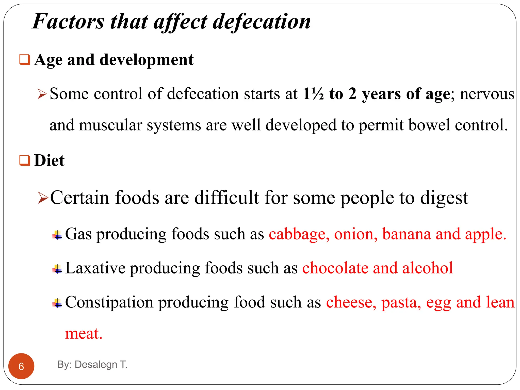 Factors that affect defecation
6
 Age and development
Some control of defecation starts at 1½ to 2 years of age; nervous
and muscular systems are well developed to permit bowel control.
 Diet
Certain foods are difficult for some people to digest
Gas producing foods such as cabbage, onion, banana and apple.
Laxative producing foods such as chocolate and alcohol
Constipation producing food such as cheese, pasta, egg and lean
meat.
By: Desalegn T.
 