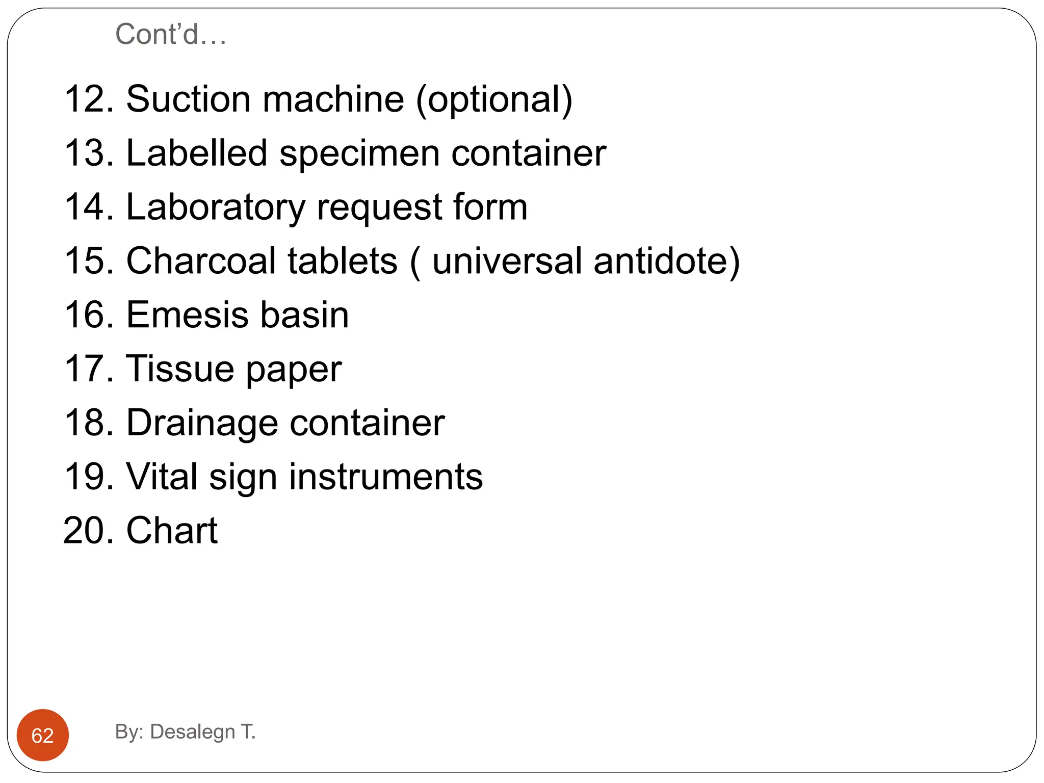 Cont’d…
12. Suction machine (optional)
13. Labelled specimen container
14. Laboratory request form
15. Charcoal tablets ( universal antidote)
16. Emesis basin
17. Tissue paper
18. Drainage container
19. Vital sign instruments
20. Chart
62 By: Desalegn T.
 