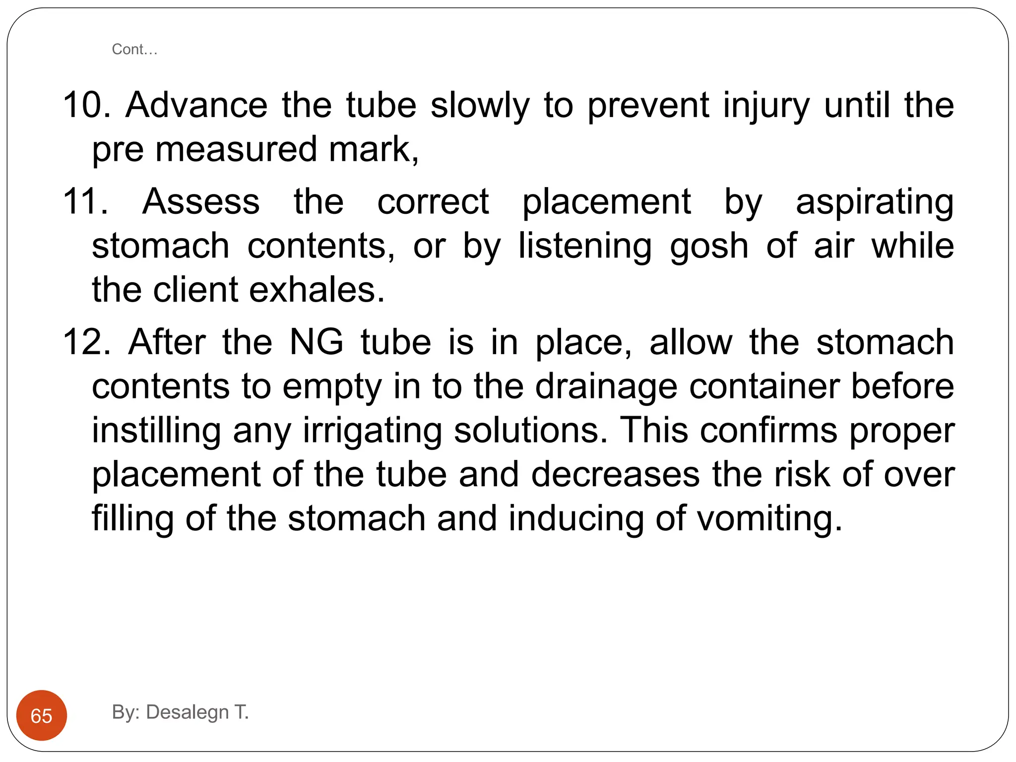 Cont…
10. Advance the tube slowly to prevent injury until the
pre measured mark,
11. Assess the correct placement by aspirating
stomach contents, or by listening gosh of air while
the client exhales.
12. After the NG tube is in place, allow the stomach
contents to empty in to the drainage container before
instilling any irrigating solutions. This confirms proper
placement of the tube and decreases the risk of over
filling of the stomach and inducing of vomiting.
65 By: Desalegn T.
 