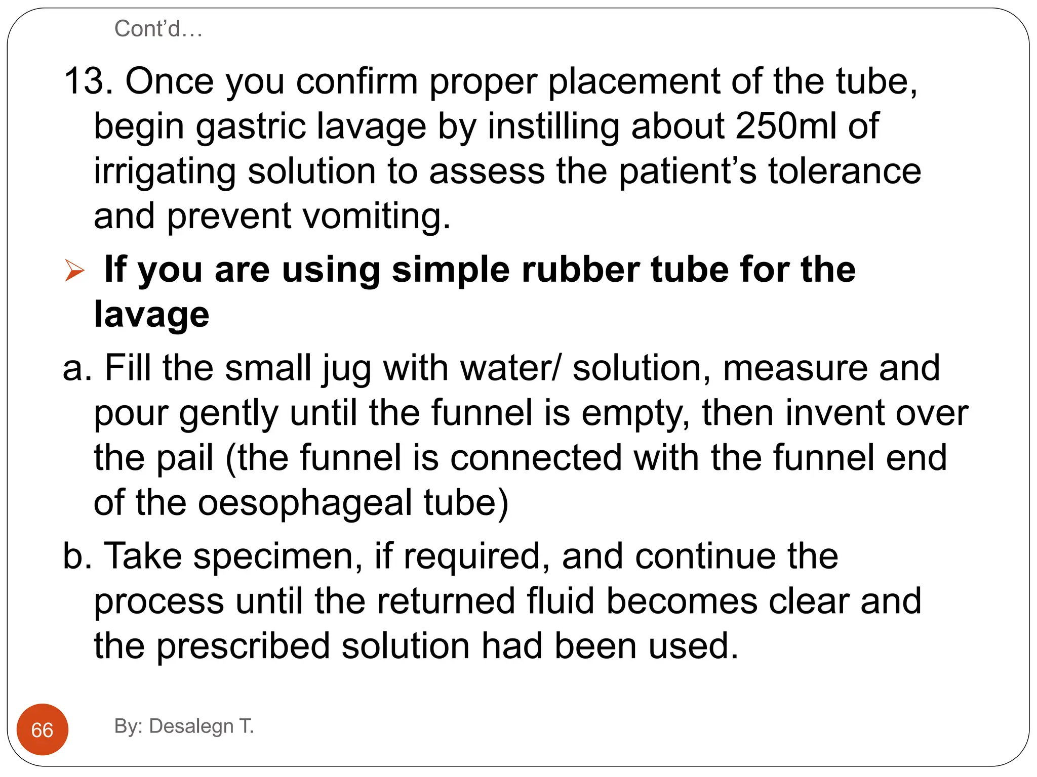 Cont’d…
13. Once you confirm proper placement of the tube,
begin gastric lavage by instilling about 250ml of
irrigating solution to assess the patient’s tolerance
and prevent vomiting.
 If you are using simple rubber tube for the
lavage
a. Fill the small jug with water/ solution, measure and
pour gently until the funnel is empty, then invent over
the pail (the funnel is connected with the funnel end
of the oesophageal tube)
b. Take specimen, if required, and continue the
process until the returned fluid becomes clear and
the prescribed solution had been used.
66 By: Desalegn T.
 
