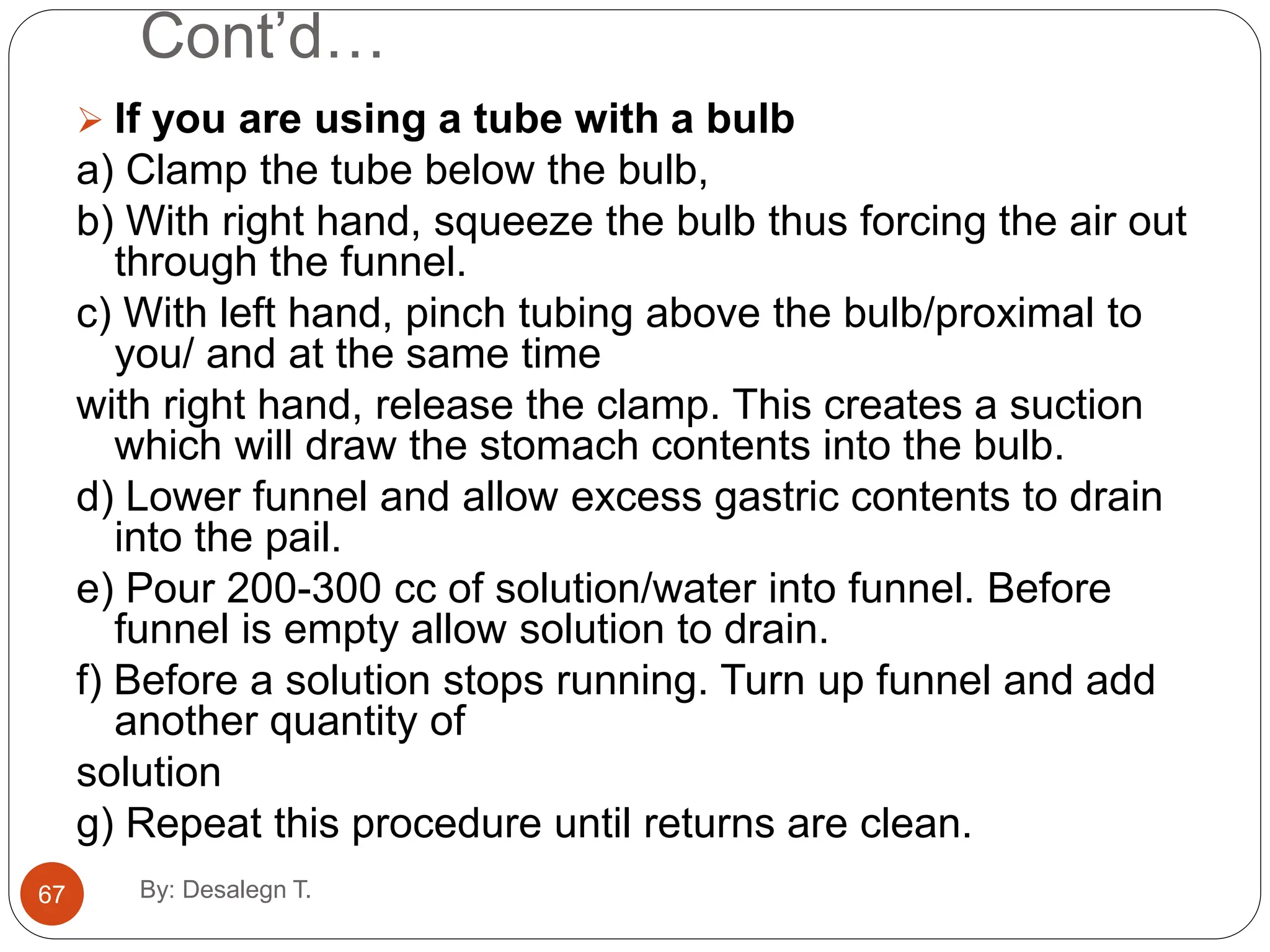 Cont’d…
 If you are using a tube with a bulb
a) Clamp the tube below the bulb,
b) With right hand, squeeze the bulb thus forcing the air out
through the funnel.
c) With left hand, pinch tubing above the bulb/proximal to
you/ and at the same time
with right hand, release the clamp. This creates a suction
which will draw the stomach contents into the bulb.
d) Lower funnel and allow excess gastric contents to drain
into the pail.
e) Pour 200-300 cc of solution/water into funnel. Before
funnel is empty allow solution to drain.
f) Before a solution stops running. Turn up funnel and add
another quantity of
solution
g) Repeat this procedure until returns are clean.
67 By: Desalegn T.
 