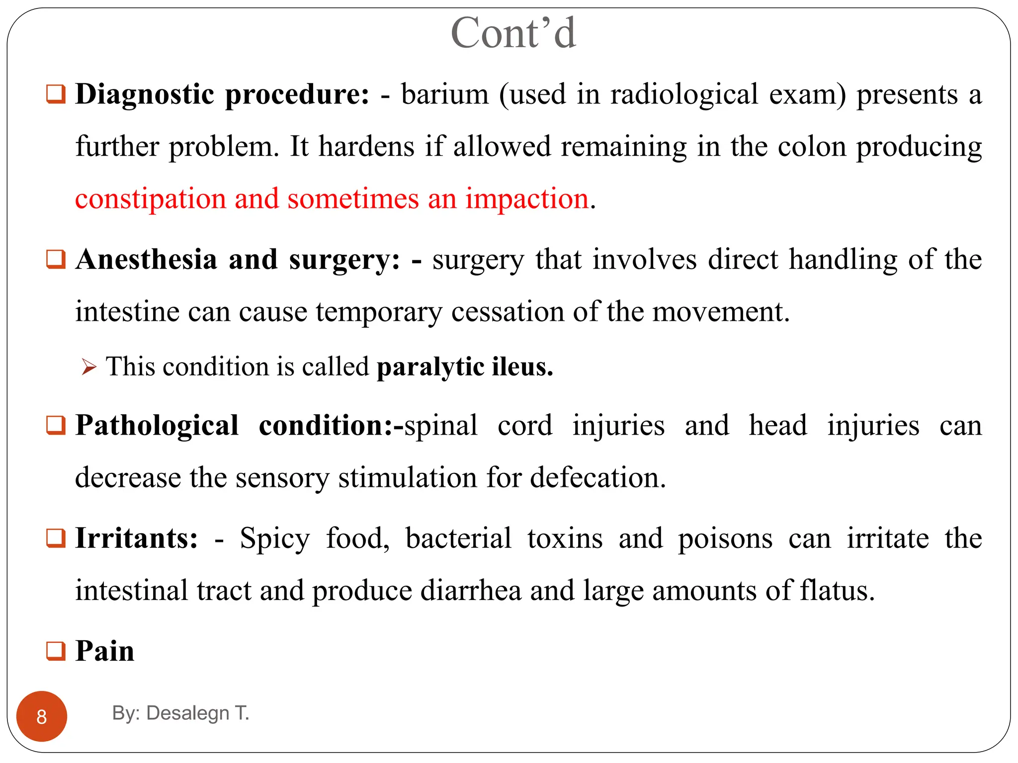 Cont’d
8
 Diagnostic procedure: - barium (used in radiological exam) presents a
further problem. It hardens if allowed remaining in the colon producing
constipation and sometimes an impaction.
 Anesthesia and surgery: - surgery that involves direct handling of the
intestine can cause temporary cessation of the movement.
 This condition is called paralytic ileus.
 Pathological condition:-spinal cord injuries and head injuries can
decrease the sensory stimulation for defecation.
 Irritants: - Spicy food, bacterial toxins and poisons can irritate the
intestinal tract and produce diarrhea and large amounts of flatus.
 Pain
By: Desalegn T.
 