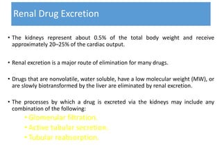 Renal Drug Excretion
• The kidneys represent about 0.5% of the total body weight and receive
approximately 20–25% of the cardiac output.
• Renal excretion is a major route of elimination for many drugs.
• Drugs that are nonvolatile, water soluble, have a low molecular weight (MW), or
are slowly biotransformed by the liver are eliminated by renal excretion.
• The processes by which a drug is excreted via the kidneys may include any
combination of the following:
• Glomerular filtration.
• Active tubular secretion.
• Tubular reabsorption.
 