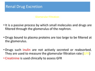 Renal Drug Excretion
Glomerular Filtration:
• It is a passive process by which small molecules and drugs are
filtered through the glomerulus of the nephron.
• Drugs bound to plasma proteins are too large to be filtered at
the glomerulus.
• Drugs such inulin are not actively secreted or reabsorbed.
They are used to measure the glomerular filtration rate (GFR)
• Creatinine is used clinically to assess GFR
 