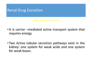 Renal Drug Excretion
Active Tubular Secretion
•It is carrier –mediated active transport system that
requires energy.
•Two Active tubular secretion pathways exist in the
kidney: one system for weak acids and one system
for weak bases.
 