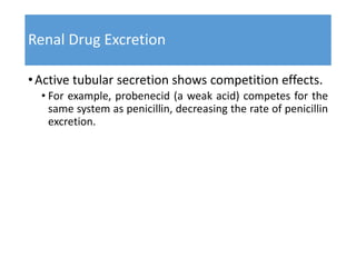 Renal Drug Excretion
•Active tubular secretion shows competition effects.
• For example, probenecid (a weak acid) competes for the
same system as penicillin, decreasing the rate of penicillin
excretion.
 
