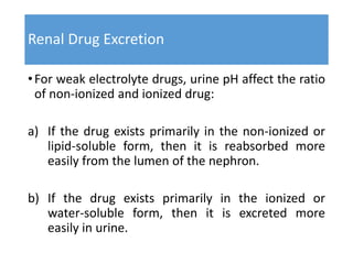 Renal Drug Excretion
•For weak electrolyte drugs, urine pH affect the ratio
of non-ionized and ionized drug:
a) If the drug exists primarily in the non-ionized or
lipid-soluble form, then it is reabsorbed more
easily from the lumen of the nephron.
b) If the drug exists primarily in the ionized or
water-soluble form, then it is excreted more
easily in urine.
 