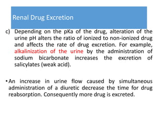 Renal Drug Excretion
c) Depending on the pKa of the drug, alteration of the
urine pH alters the ratio of ionized to non-ionized drug
and affects the rate of drug excretion. For example,
alkalinization of the urine by the administration of
sodium bicarbonate increases the excretion of
salicylates (weak acid).
•An increase in urine flow caused by simultaneous
administration of a diuretic decrease the time for drug
reabsorption. Consequently more drug is excreted.
 