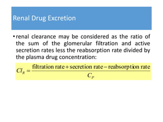 Renal Drug Excretion
•renal clearance may be considered as the ratio of
the sum of the glomerular filtration and active
secretion rates less the reabsorption rate divided by
the plasma drug concentration:
P
R
C
Cl
rateonreabsorptiratesecretionratefiltration 

 