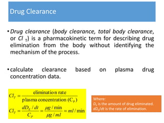 Drug Clearance
•Drug clearance (body clearance, total body clearance,
or Cl T) is a pharmacokinetic term for describing drug
elimination from the body without identifying the
mechanism of the process.
•calculate clearance based on plasma drug
concentration data.
min/
/
min//
)(Cionconcentratplasma
rateneliminatio
P
ml
mlg
g
C
dtdD
Cl
Cl
P
E
T
T




Where:
DE is the amount of drug eliminated.
dDE/dt is the rate of elimination.
 