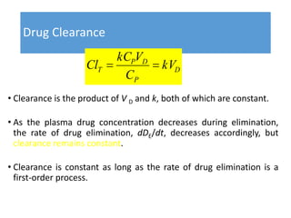 Drug Clearance
• Clearance is the product of V D and k, both of which are constant.
• As the plasma drug concentration decreases during elimination,
the rate of drug elimination, dDE/dt, decreases accordingly, but
clearance remains constant.
• Clearance is constant as long as the rate of drug elimination is a
first-order process.
D
P
DP
T kV
C
VkC
Cl 
 