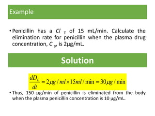 Example
•Penicillin has a Cl T of 15 mL/min. Calculate the
elimination rate for penicillin when the plasma drug
concentration, C p, is 2μg/mL.
• Thus, 150 μg/min of penicillin is eliminated from the body
when the plasma penicillin concentration is 10 μg/mL.
Solution
min/30min/15/2 gmlmlg
dt
dDE
 
 