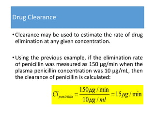 Drug Clearance
•Clearance may be used to estimate the rate of drug
elimination at any given concentration.
•Using the previous example, if the elimination rate
of penicillin was measured as 150 μg/min when the
plasma penicillin concentration was 10 μg/mL, then
the clearance of penicillin is calculated:
min/15
/10
min/150
g
mlg
g
Clpenicillin 



 
