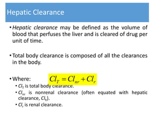 Hepatic Clearance
•Hepatic clearance may be defined as the volume of
blood that perfuses the liver and is cleared of drug per
unit of time.
•Total body clearance is composed of all the clearances
in the body.
•Where:
• ClT is total body clearance.
• Clnr is nonrenal clearance (often equated with hepatic
clearance, Clh).
• Clr is renal clearance.
rnrT ClClCl 
 