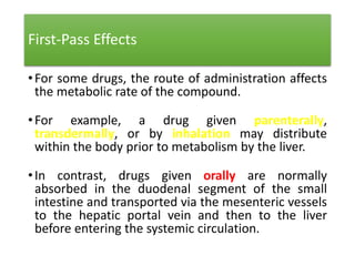 First-Pass Effects
•For some drugs, the route of administration affects
the metabolic rate of the compound.
•For example, a drug given parenterally,
transdermally, or by inhalation may distribute
within the body prior to metabolism by the liver.
•In contrast, drugs given orally are normally
absorbed in the duodenal segment of the small
intestine and transported via the mesenteric vessels
to the hepatic portal vein and then to the liver
before entering the systemic circulation.
 