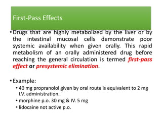 First-Pass Effects
•Drugs that are highly metabolized by the liver or by
the intestinal mucosal cells demonstrate poor
systemic availability when given orally. This rapid
metabolism of an orally administered drug before
reaching the general circulation is termed first-pass
effect or presystemic elimination.
•Example:
• 40 mg propranolol given by oral route is equivalent to 2 mg
I.V. administration.
• morphine p.o. 30 mg & IV. 5 mg
• lidocaine not active p.o.
 
