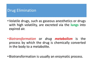 Drug Elimination
•Volatile drugs, such as gaseous anesthetics or drugs
with high volatility, are excreted via the lungs into
expired air.
•Biotransformation or drug metabolism is the
process by which the drug is chemically converted
in the body to a metabolite.
•Biotransformation is usually an enzymatic process.
 