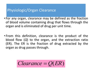 Physiologic/Organ Clearance
•For any organ, clearance may be defined as the fraction
of blood volume containing drug that flows through the
organ and is eliminated of drug per unit time.
•From this definition, clearance is the product of the
blood flow (Q) to the organ, and the extraction ratio
(ER). The ER is the fraction of drug extracted by the
organ as drug passes through.
)(ERQClearance 
 