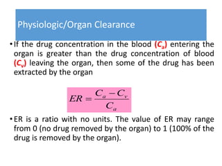 Physiologic/Organ Clearance
•If the drug concentration in the blood (Ca) entering the
organ is greater than the drug concentration of blood
(Cv) leaving the organ, then some of the drug has been
extracted by the organ
•ER is a ratio with no units. The value of ER may range
from 0 (no drug removed by the organ) to 1 (100% of the
drug is removed by the organ).
a
va
C
CC
ER


 