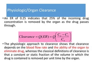 Physiologic/Organ Clearance
• An ER of 0.25 indicates that 25% of the incoming drug
concentration is removed by the organ as the drug passes
through.
• The physiologic approach to clearance shows that clearance
depends on the blood flow rate and the ability of the organ to
eliminate drug, whereas the classical definitions of clearance is
that a constant or static fraction of the volume in which the
drug is contained is removed per unit time by the organ.





 

a
va
C
CC
QERQClearance )(
 