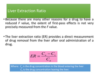 Liver Extraction Ratio
• Because there are many other reasons for a drug to have a
reduced F value, the extent of first-pass effects is not very
precisely measured from the F value.
• The liver extraction ratio (ER) provides a direct measurement
of drug removal from the liver after oral administration of a
drug.
a
va
C
CC
ER


Where: Ca is the drug concentration in the blood entering the liver
Cv is the drug concentration leaving the liver.
 