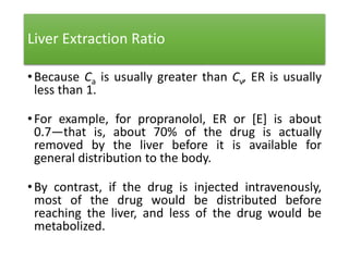Liver Extraction Ratio
•Because Ca is usually greater than Cv, ER is usually
less than 1.
•For example, for propranolol, ER or [E] is about
0.7—that is, about 70% of the drug is actually
removed by the liver before it is available for
general distribution to the body.
•By contrast, if the drug is injected intravenously,
most of the drug would be distributed before
reaching the liver, and less of the drug would be
metabolized.
 