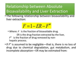 Relationship between Absolute
Bioavailability and Liver Extraction
•The following relationship between bioavailability and
liver extraction:
• Where: F is the fraction of bioavailable drug.
ER is the drug fraction extracted by the liver,
F″ is the fraction of drug removed by non-
hepatic process.
• If F″ is assumed to be negligible—that is, there is no loss of
drug due to chemical degradation, gut metabolism, and
incomplete absorption—ER may be estimated from:
FERF 1
 