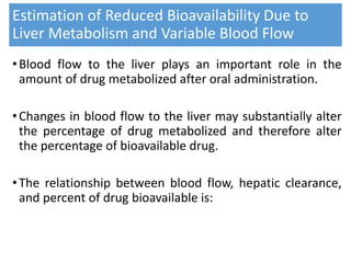 Estimation of Reduced Bioavailability Due to
Liver Metabolism and Variable Blood Flow
•Blood flow to the liver plays an important role in the
amount of drug metabolized after oral administration.
•Changes in blood flow to the liver may substantially alter
the percentage of drug metabolized and therefore alter
the percentage of bioavailable drug.
•The relationship between blood flow, hepatic clearance,
and percent of drug bioavailable is:
 