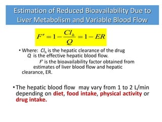 • Where: Clh is the hepatic clearance of the drug
Q is the effective hepatic blood flow.
F' is the bioavailability factor obtained from
estimates of liver blood flow and hepatic
clearance, ER.
•The hepatic blood flow may vary from 1 to 2 L/min
depending on diet, food intake, physical activity or
drug intake.
ER
Q
Cl
F h
 11
Estimation of Reduced Bioavailability Due to
Liver Metabolism and Variable Blood Flow
 
