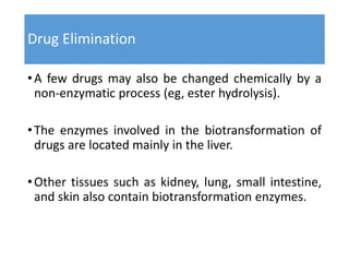 Drug Elimination
•A few drugs may also be changed chemically by a
non-enzymatic process (eg, ester hydrolysis).
•The enzymes involved in the biotransformation of
drugs are located mainly in the liver.
•Other tissues such as kidney, lung, small intestine,
and skin also contain biotransformation enzymes.
 