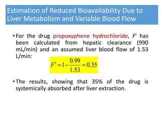 Estimation of Reduced Bioavailability Due to
Liver Metabolism and Variable Blood Flow
•For the drug propoxyphene hydrochloride, F' has
been calculated from hepatic clearance (990
mL/min) and an assumed liver blood flow of 1.53
L/min:
•The results, showing that 35% of the drug is
systemically absorbed after liver extraction.
35.0
53.1
99.0
1 F
 