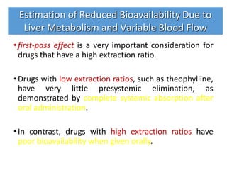 •first-pass effect is a very important consideration for
drugs that have a high extraction ratio.
•Drugs with low extraction ratios, such as theophylline,
have very little presystemic elimination, as
demonstrated by complete systemic absorption after
oral administration.
•In contrast, drugs with high extraction ratios have
poor bioavailability when given orally.
Estimation of Reduced Bioavailability Due to
Liver Metabolism and Variable Blood Flow
 