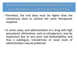 •Therefore, the oral dose must be higher than the
intravenous dose to achieve the same therapeutic
response.
•In some cases, oral administration of a drug with high
presystemic elimination, such as nitroglycerin, may be
impractical due to very poor oral bioavailability, and
thus a sublingual, transdermal, or nasal route of
administration may be preferred.
Estimation of Reduced Bioavailability Due to
Liver Metabolism and Variable Blood Flow
 
