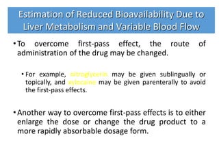 •To overcome first-pass effect, the route of
administration of the drug may be changed.
• For example, nitroglycerin may be given sublingually or
topically, and xylocaine may be given parenterally to avoid
the first-pass effects.
•Another way to overcome first-pass effects is to either
enlarge the dose or change the drug product to a
more rapidly absorbable dosage form.
Estimation of Reduced Bioavailability Due to
Liver Metabolism and Variable Blood Flow
 
