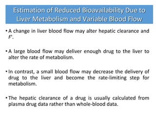 • A change in liver blood flow may alter hepatic clearance and
F'.
• A large blood flow may deliver enough drug to the liver to
alter the rate of metabolism.
• In contrast, a small blood flow may decrease the delivery of
drug to the liver and become the rate-limiting step for
metabolism.
• The hepatic clearance of a drug is usually calculated from
plasma drug data rather than whole-blood data.
Estimation of Reduced Bioavailability Due to
Liver Metabolism and Variable Blood Flow
 