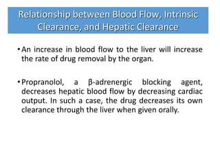 •An increase in blood flow to the liver will increase
the rate of drug removal by the organ.
•Propranolol, a β-adrenergic blocking agent,
decreases hepatic blood flow by decreasing cardiac
output. In such a case, the drug decreases its own
clearance through the liver when given orally.
Relationship between Blood Flow, Intrinsic
Clearance, and Hepatic Clearance
 