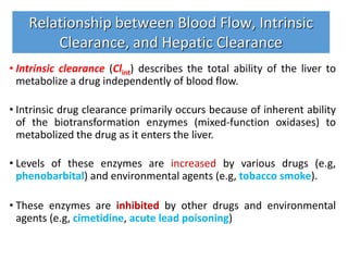 • Intrinsic clearance (Clint) describes the total ability of the liver to
metabolize a drug independently of blood flow.
• Intrinsic drug clearance primarily occurs because of inherent ability
of the biotransformation enzymes (mixed-function oxidases) to
metabolized the drug as it enters the liver.
• Levels of these enzymes are increased by various drugs (e.g,
phenobarbital) and environmental agents (e.g, tobacco smoke).
• These enzymes are inhibited by other drugs and environmental
agents (e.g, cimetidine, acute lead poisoning)
Relationship between Blood Flow, Intrinsic
Clearance, and Hepatic Clearance
 