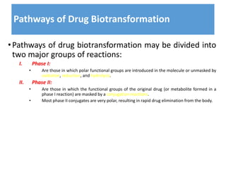 Pathways of Drug Biotransformation
•Pathways of drug biotransformation may be divided into
two major groups of reactions:
I. Phase I:
• Are those in which polar functional groups are introduced in the molecule or unmasked by
oxidation, reduction, and hydrolysis.
II. Phase II:
• Are those in which the functional groups of the original drug (or metabolite formed in a
phase I reaction) are masked by a conjugation reactions.
• Most phase II conjugates are very polar, resulting in rapid drug elimination from the body.
 