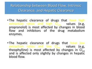 Relationship between Blood Flow, Intrinsic
Clearance, and Hepatic Clearance
•The hepatic clearance of drugs that have high
extraction ratios and high Clint values (e.g,
propranolol) is most affected by changes in blood
flow and inhibitors of the drug metabolism
enzymes.
•The hepatic clearance of drugs that have low
extraction ratios and low Clint values (e.g,
theophylline) is most affected by changes in Clint
and is affected only slightly by changes in hepatic
blood flow.
 