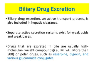 Biliary Drug Excretion
•Biliary drug excretion, an active transport process, is
also included in hepatic clearance.
•Separate active secretion systems exist for weak acids
and weak bases.
•Drugs that are excreted in bile are usually high-
molecular- weight compounds(i.e., M. wt . More than
500) or polar drugs, such as reserpine, digoxin, and
various glucuronide conjugates.
 