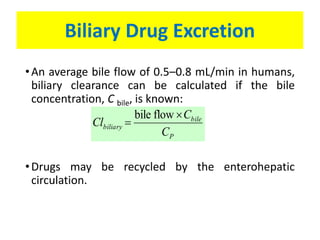 Biliary Drug Excretion
•An average bile flow of 0.5–0.8 mL/min in humans,
biliary clearance can be calculated if the bile
concentration, C bile, is known:
•Drugs may be recycled by the enterohepatic
circulation.
P
bile
biliary
C
C
Cl


flowbile
 
