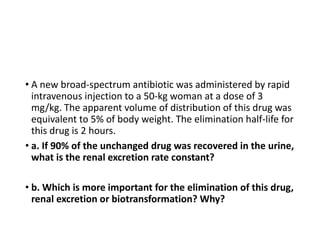 • A new broad-spectrum antibiotic was administered by rapid
intravenous injection to a 50-kg woman at a dose of 3
mg/kg. The apparent volume of distribution of this drug was
equivalent to 5% of body weight. The elimination half-life for
this drug is 2 hours.
• a. If 90% of the unchanged drug was recovered in the urine,
what is the renal excretion rate constant?
• b. Which is more important for the elimination of this drug,
renal excretion or biotransformation? Why?
 