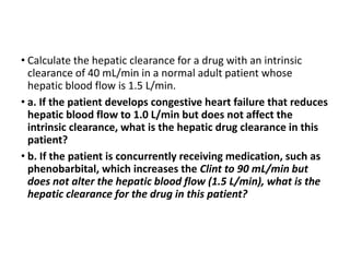 • Calculate the hepatic clearance for a drug with an intrinsic
clearance of 40 mL/min in a normal adult patient whose
hepatic blood flow is 1.5 L/min.
• a. If the patient develops congestive heart failure that reduces
hepatic blood flow to 1.0 L/min but does not affect the
intrinsic clearance, what is the hepatic drug clearance in this
patient?
• b. If the patient is concurrently receiving medication, such as
phenobarbital, which increases the Clint to 90 mL/min but
does not alter the hepatic blood flow (1.5 L/min), what is the
hepatic clearance for the drug in this patient?
 